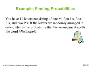 Example: Finding Probabilities
You have 11 letters consisting of one M, four I’s, four
S’s, and two P’s. If the letters are randomly arranged in
order, what is the probability that the arrangement spells
the word Mississippi?
© 2012 Pearson Education, Inc. All rights reserved. 83 of 88
 