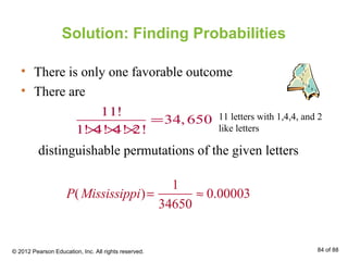 Solution: Finding Probabilities
• There is only one favorable outcome
• There are
distinguishable permutations of the given letters
11!
34,650
1! 4! 4! 2!
=
× × ×
P(Mississippi)=
1
34650
≈ 0.00003
11 letters with 1,4,4, and 2
like letters
© 2012 Pearson Education, Inc. All rights reserved. 84 of 88
 