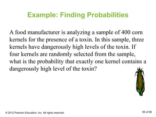 Example: Finding Probabilities
A food manufacturer is analyzing a sample of 400 corn
kernels for the presence of a toxin. In this sample, three
kernels have dangerously high levels of the toxin. If
four kernels are randomly selected from the sample,
what is the probability that exactly one kernel contains a
dangerously high level of the toxin?
© 2012 Pearson Education, Inc. All rights reserved. 85 of 88
 
