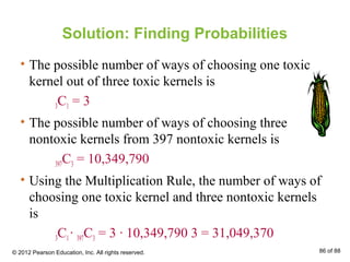 Solution: Finding Probabilities
• The possible number of ways of choosing one toxic
kernel out of three toxic kernels is
3C1 = 3
• The possible number of ways of choosing three
nontoxic kernels from 397 nontoxic kernels is
397C3 = 10,349,790
• Using the Multiplication Rule, the number of ways of
choosing one toxic kernel and three nontoxic kernels
is
3C1∙ 397C3 = 3 ∙ 10,349,790 3 = 31,049,370
© 2012 Pearson Education, Inc. All rights reserved. 86 of 88
 