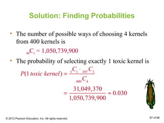 Solution: Finding Probabilities
• The number of possible ways of choosing 4 kernels
from 400 kernels is
400C4 = 1,050,739,900
• The probability of selecting exactly 1 toxic kernel is
P(1toxic kernel) = 3
C1
⋅ 397
C3
400
C4
=
31,049,370
1,050,739,900
≈ 0.030
© 2012 Pearson Education, Inc. All rights reserved. 87 of 88
 