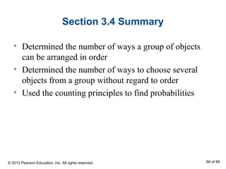 Section 3.4 Summary
• Determined the number of ways a group of objects
can be arranged in order
• Determined the number of ways to choose several
objects from a group without regard to order
• Used the counting principles to find probabilities
© 2012 Pearson Education, Inc. All rights reserved. 88 of 88
 