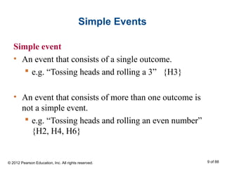 Simple Events
Simple event
• An event that consists of a single outcome.
 e.g. “Tossing heads and rolling a 3” {H3}
• An event that consists of more than one outcome is
not a simple event.
 e.g. “Tossing heads and rolling an even number”
{H2, H4, H6}
© 2012 Pearson Education, Inc. All rights reserved. 9 of 88
 