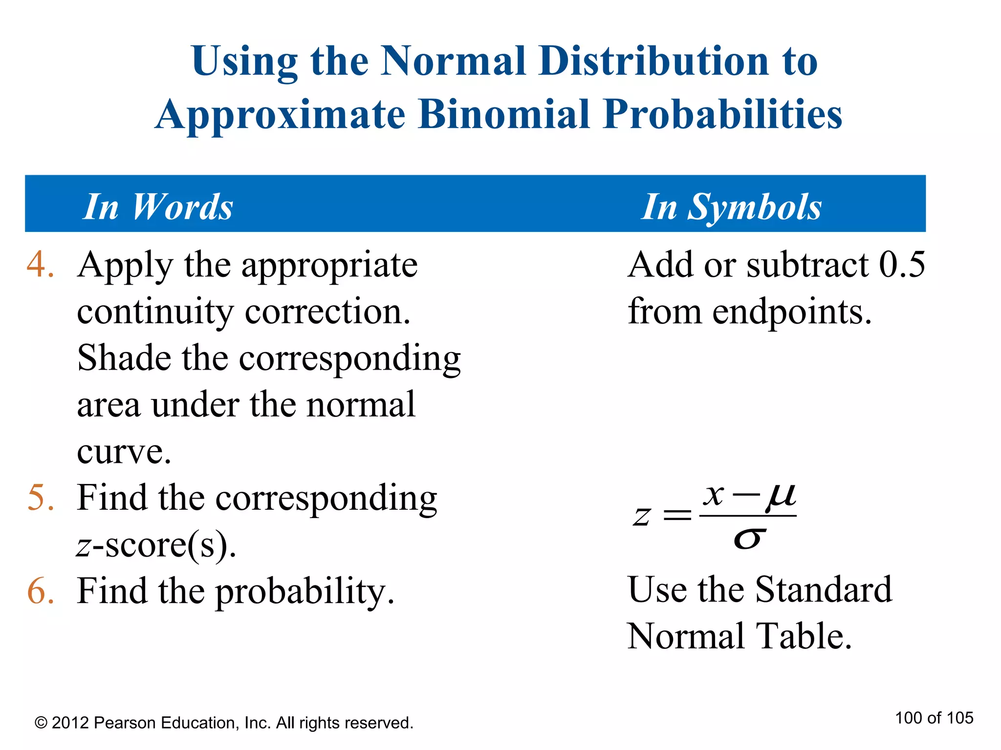 Using the Normal Distribution to
Approximate Binomial Probabilities
4. Apply the appropriate
continuity correction.
Shade the corresponding
area under the normal
curve.
5. Find the corresponding
z-score(s).
6. Find the probability.
x
z
µ
σ
−
=
Add or subtract 0.5
from endpoints.
Use the Standard
Normal Table.
In Words In Symbols
© 2012 Pearson Education, Inc. All rights reserved. 100 of 105
 