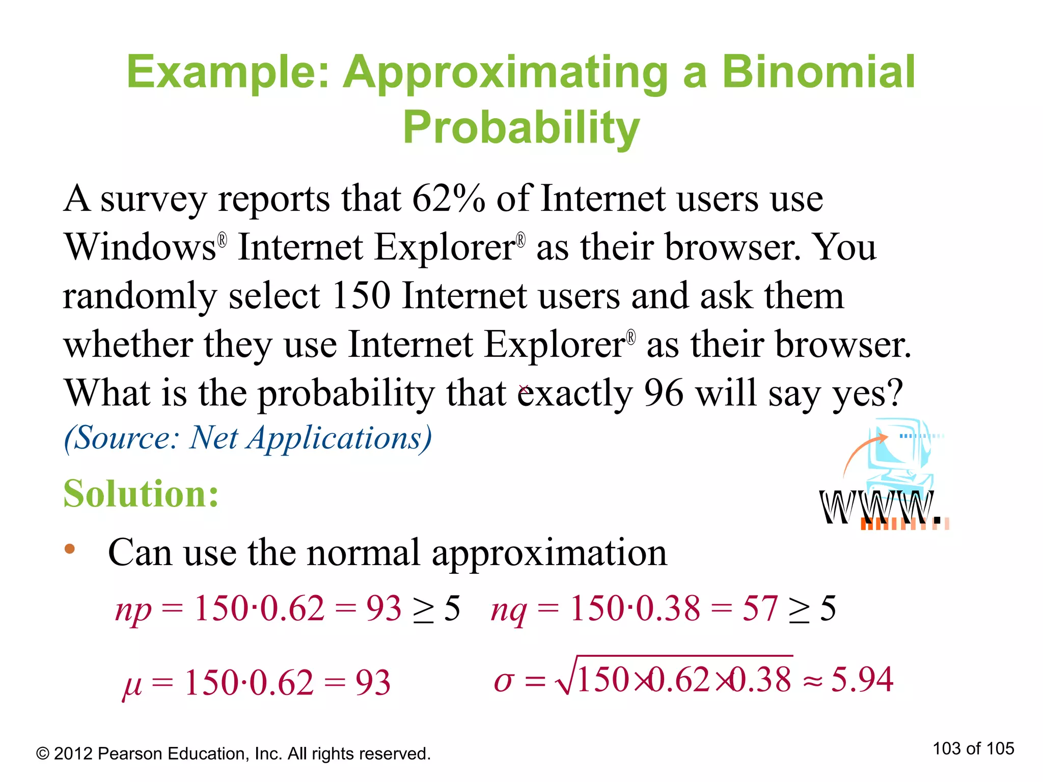 Example: Approximating a Binomial
Probability
A survey reports that 62% of Internet users use
Windows®
Internet Explorer®
as their browser. You
randomly select 150 Internet users and ask them
whether they use Internet Explorer®
as their browser.
What is the probability that exactly 96 will say yes?
(Source: Net Applications)
Solution:
• Can use the normal approximation
np = 150∙0.62 = 93 ≥ 5 nq = 150∙0.38 = 57 ≥ 5
150 0.62 0.38 5.94= × × ≈σμ = 150∙0.62 = 93
© 2012 Pearson Education, Inc. All rights reserved. 103 of 105
××
 