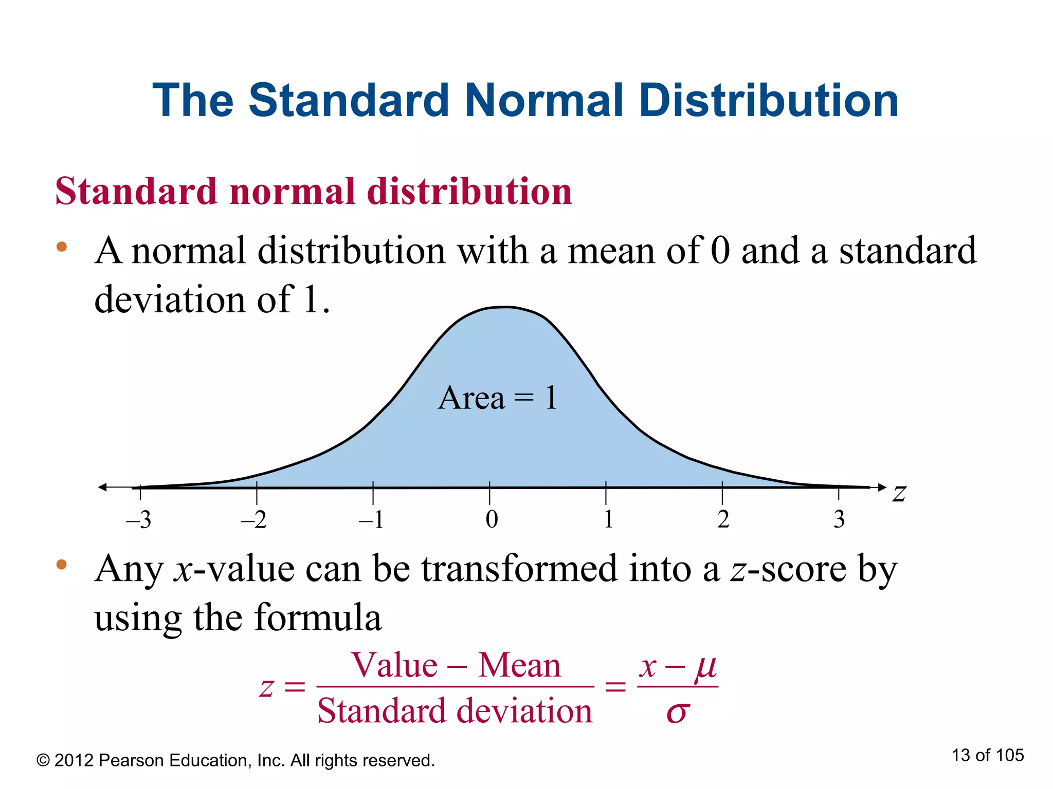 The Standard Normal Distribution
Standard normal distribution
• A normal distribution with a mean of 0 and a standard
deviation of 1.
–3 1–2 –1 0 2 3
z
Area = 1
z =
Value − Mean
Standard deviation
=
x − µ
σ
• Any x-value can be transformed into a z-score by
using the formula
© 2012 Pearson Education, Inc. All rights reserved. 13 of 105
 