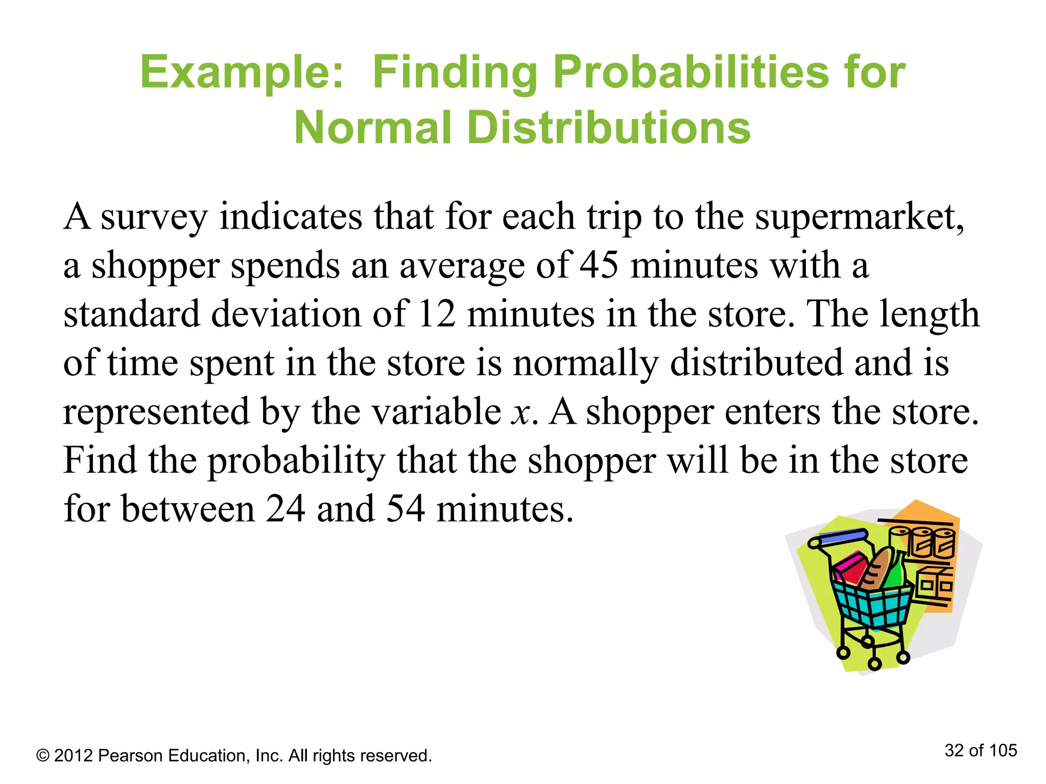 Example: Finding Probabilities for
Normal Distributions
A survey indicates that for each trip to the supermarket,
a shopper spends an average of 45 minutes with a
standard deviation of 12 minutes in the store. The length
of time spent in the store is normally distributed and is
represented by the variable x. A shopper enters the store.
Find the probability that the shopper will be in the store
for between 24 and 54 minutes.
© 2012 Pearson Education, Inc. All rights reserved. 32 of 105
 