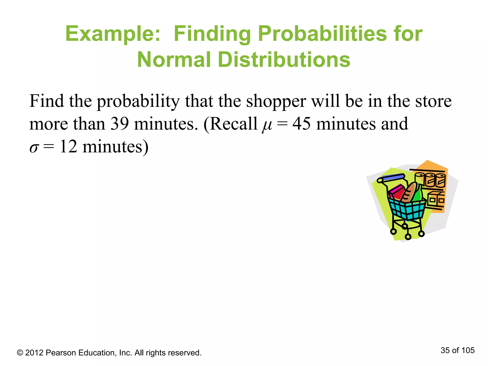Example: Finding Probabilities for
Normal Distributions
Find the probability that the shopper will be in the store
more than 39 minutes. (Recall μ = 45 minutes and
σ = 12 minutes)
© 2012 Pearson Education, Inc. All rights reserved. 35 of 105
 