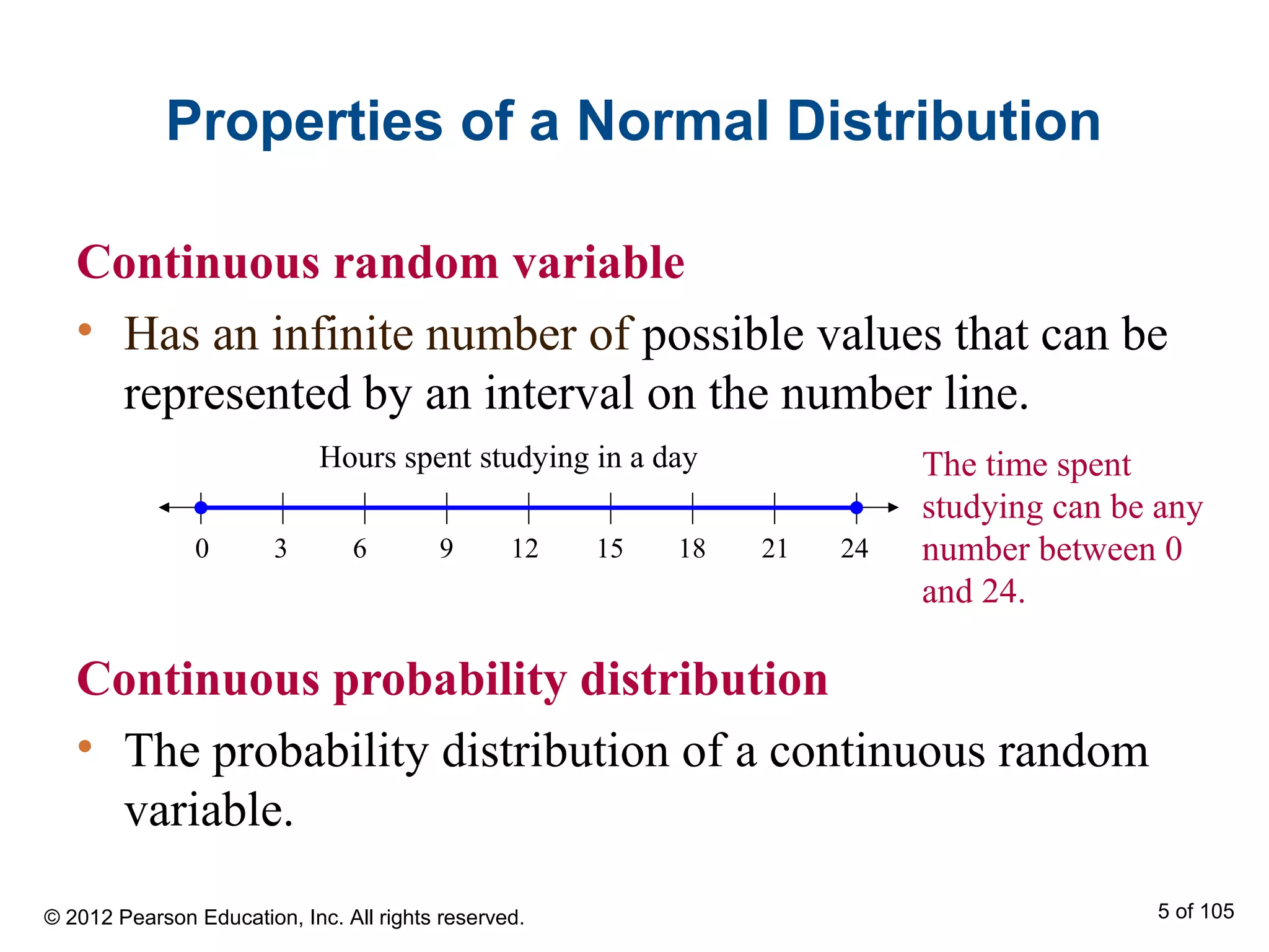 Properties of a Normal Distribution
Continuous random variable
• Has an infinite number of possible values that can be
represented by an interval on the number line.
Continuous probability distribution
• The probability distribution of a continuous random
variable.
Hours spent studying in a day
0 63 9 1512 18 2421
The time spent
studying can be any
number between 0
and 24.
© 2012 Pearson Education, Inc. All rights reserved. 5 of 105
 