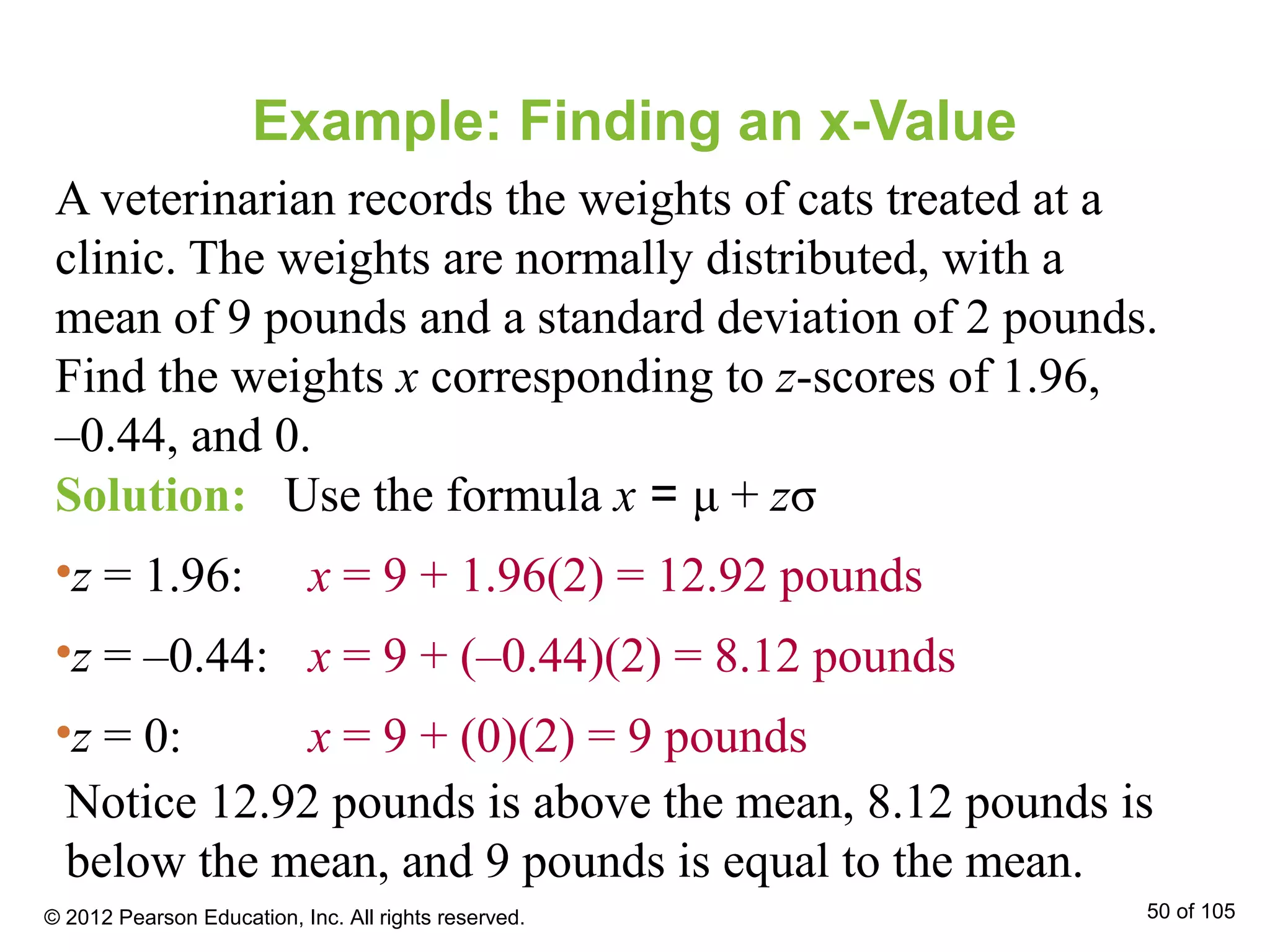 Example: Finding an x-Value
A veterinarian records the weights of cats treated at a
clinic. The weights are normally distributed, with a
mean of 9 pounds and a standard deviation of 2 pounds.
Find the weights x corresponding to z-scores of 1.96,
–0.44, and 0.
Solution: Use the formula x = μ + zσ
•z = 1.96: x = 9 + 1.96(2) = 12.92 pounds
•z = –0.44: x = 9 + (–0.44)(2) = 8.12 pounds
•z = 0: x = 9 + (0)(2) = 9 pounds
Notice 12.92 pounds is above the mean, 8.12 pounds is
below the mean, and 9 pounds is equal to the mean.
© 2012 Pearson Education, Inc. All rights reserved. 50 of 105
 