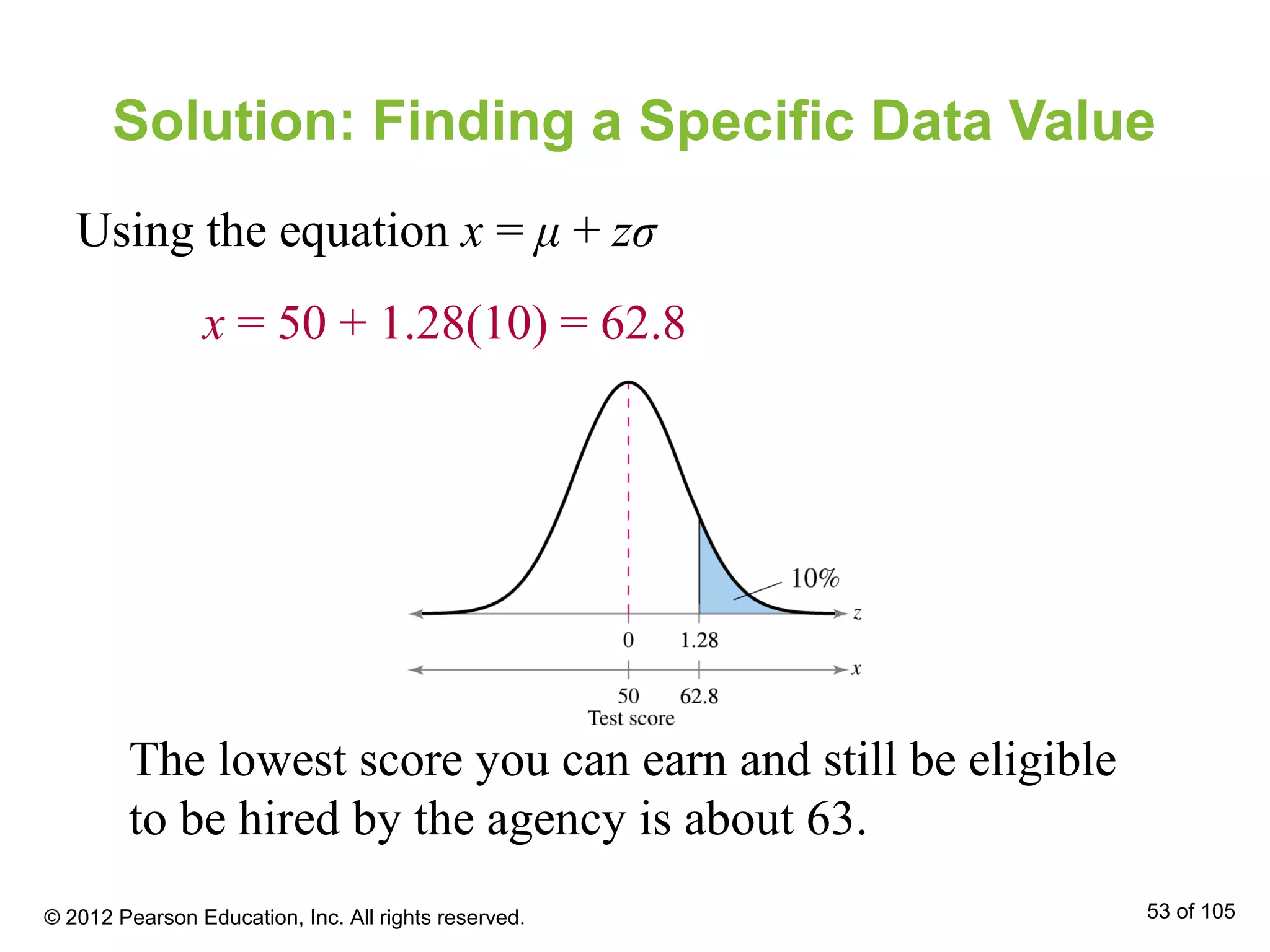 Solution: Finding a Specific Data Value
Using the equation x = μ + zσ
x = 50 + 1.28(10) = 62.8
The lowest score you can earn and still be eligible
to be hired by the agency is about 63.
© 2012 Pearson Education, Inc. All rights reserved. 53 of 105
 