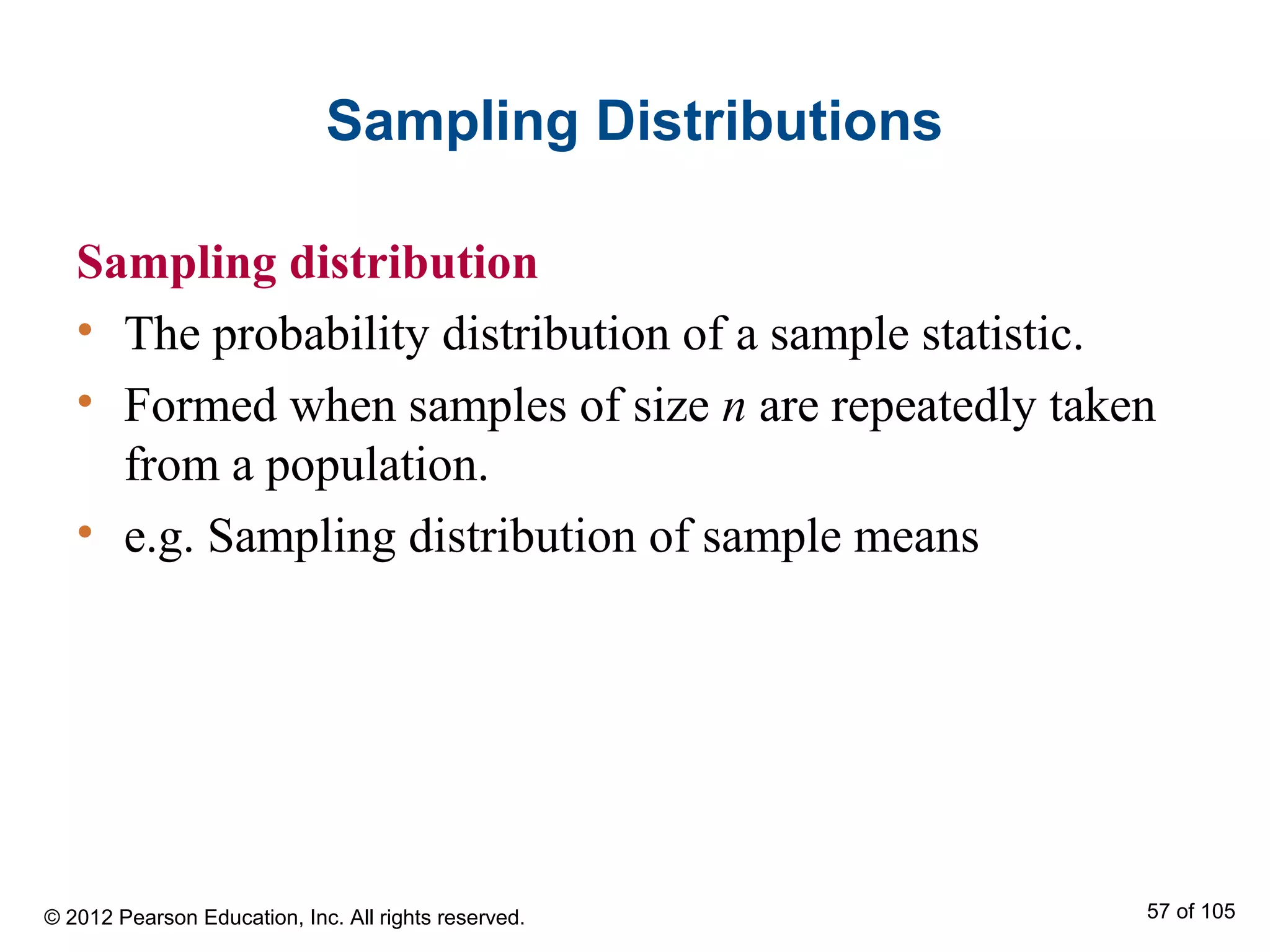 Sampling Distributions
Sampling distribution
• The probability distribution of a sample statistic.
• Formed when samples of size n are repeatedly taken
from a population.
• e.g. Sampling distribution of sample means
© 2012 Pearson Education, Inc. All rights reserved. 57 of 105
 