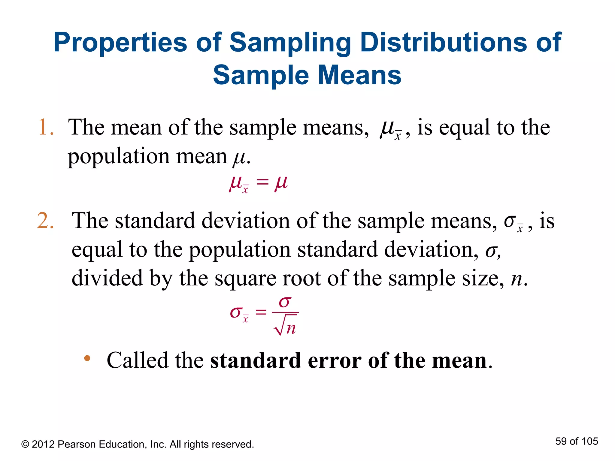 2. The standard deviation of the sample means, , is
equal to the population standard deviation, σ,
divided by the square root of the sample size, n.
1. The mean of the sample means, , is equal to the
population mean μ.
Properties of Sampling Distributions of
Sample Means
xµ
xµ µ=
xσ
x
n
σ
σ =
• Called the standard error of the mean.
© 2012 Pearson Education, Inc. All rights reserved. 59 of 105
 
