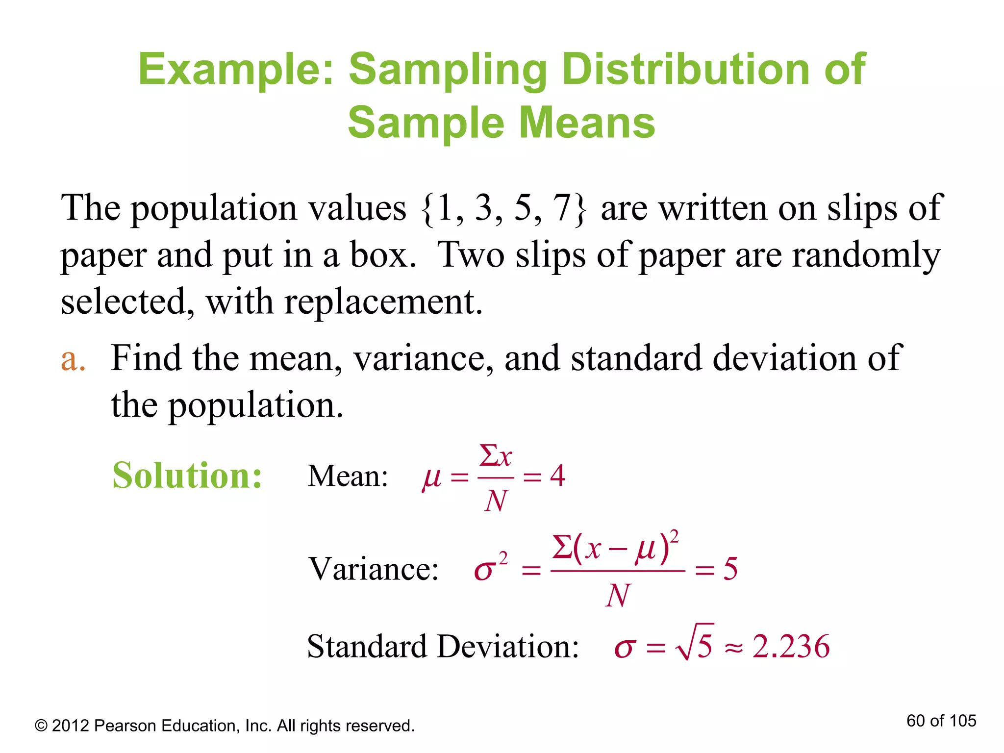 Example: Sampling Distribution of
Sample Means
The population values {1, 3, 5, 7} are written on slips of
paper and put in a box. Two slips of paper are randomly
selected, with replacement.
a. Find the mean, variance, and standard deviation of
the population.
Mean: 4
x
N
µ
Σ
= =
2
2
Varianc : 5e
( )x
N
µ
σ
Σ −
= =
Standard Deviat 5ion 236: 2.σ = ≈
Solution:
© 2012 Pearson Education, Inc. All rights reserved. 60 of 105
 