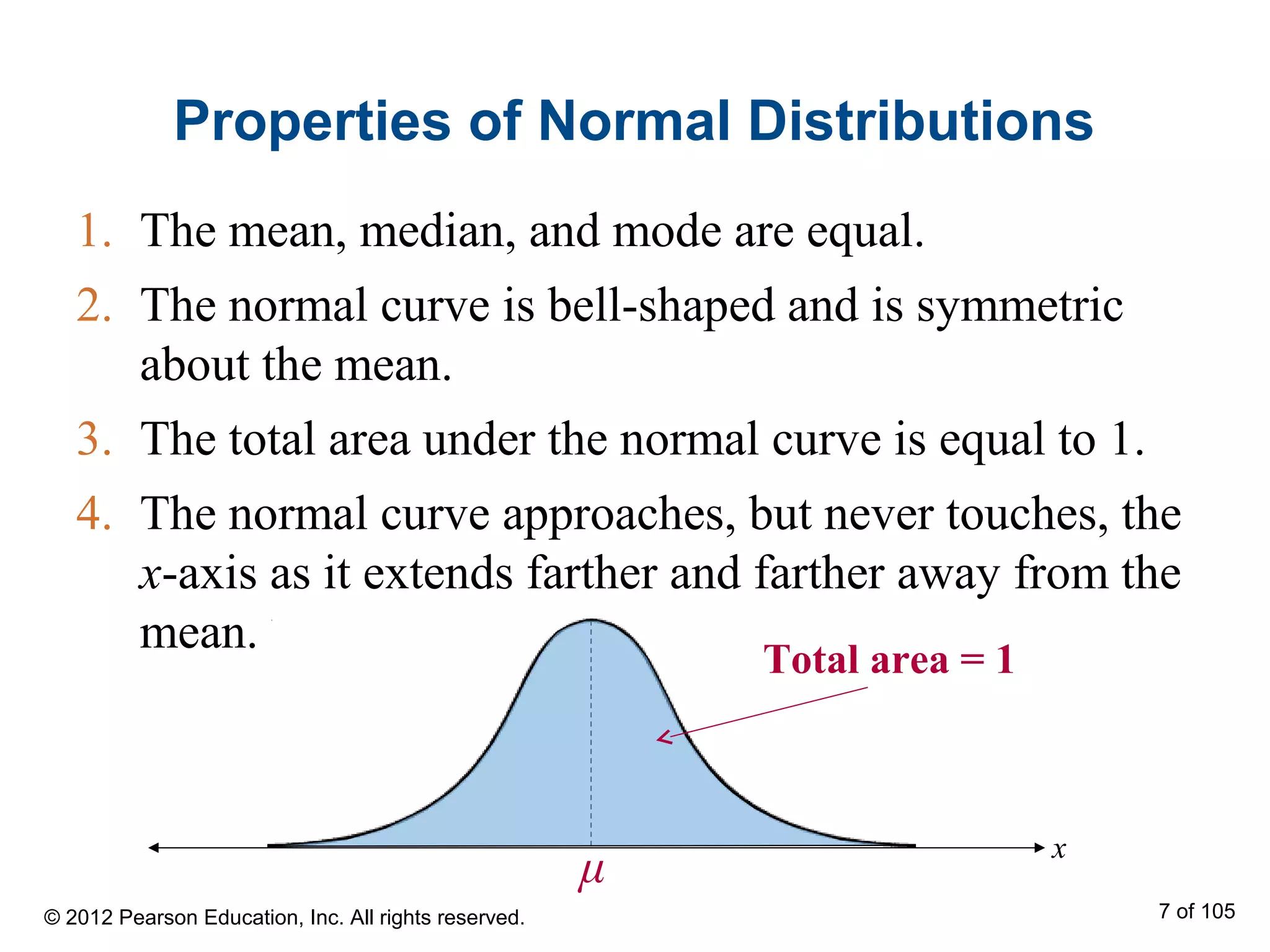 Properties of Normal Distributions
1. The mean, median, and mode are equal.
2. The normal curve is bell-shaped and is symmetric
about the mean.
3. The total area under the normal curve is equal to 1.
4. The normal curve approaches, but never touches, the
x-axis as it extends farther and farther away from the
mean.
x
Total area = 1
μ
© 2012 Pearson Education, Inc. All rights reserved. 7 of 105
 
