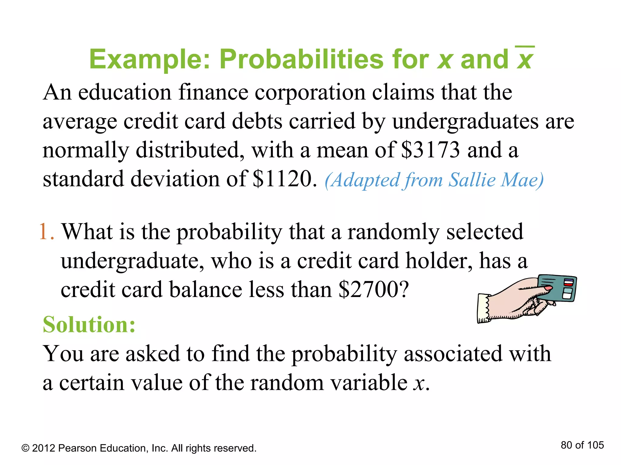 Example: Probabilities for x and x
An education finance corporation claims that the
average credit card debts carried by undergraduates are
normally distributed, with a mean of $3173 and a
standard deviation of $1120. (Adapted from Sallie Mae)
Solution:
You are asked to find the probability associated with
a certain value of the random variable x.
1. What is the probability that a randomly selected
undergraduate, who is a credit card holder, has a
credit card balance less than $2700?
© 2012 Pearson Education, Inc. All rights reserved. 80 of 105
 