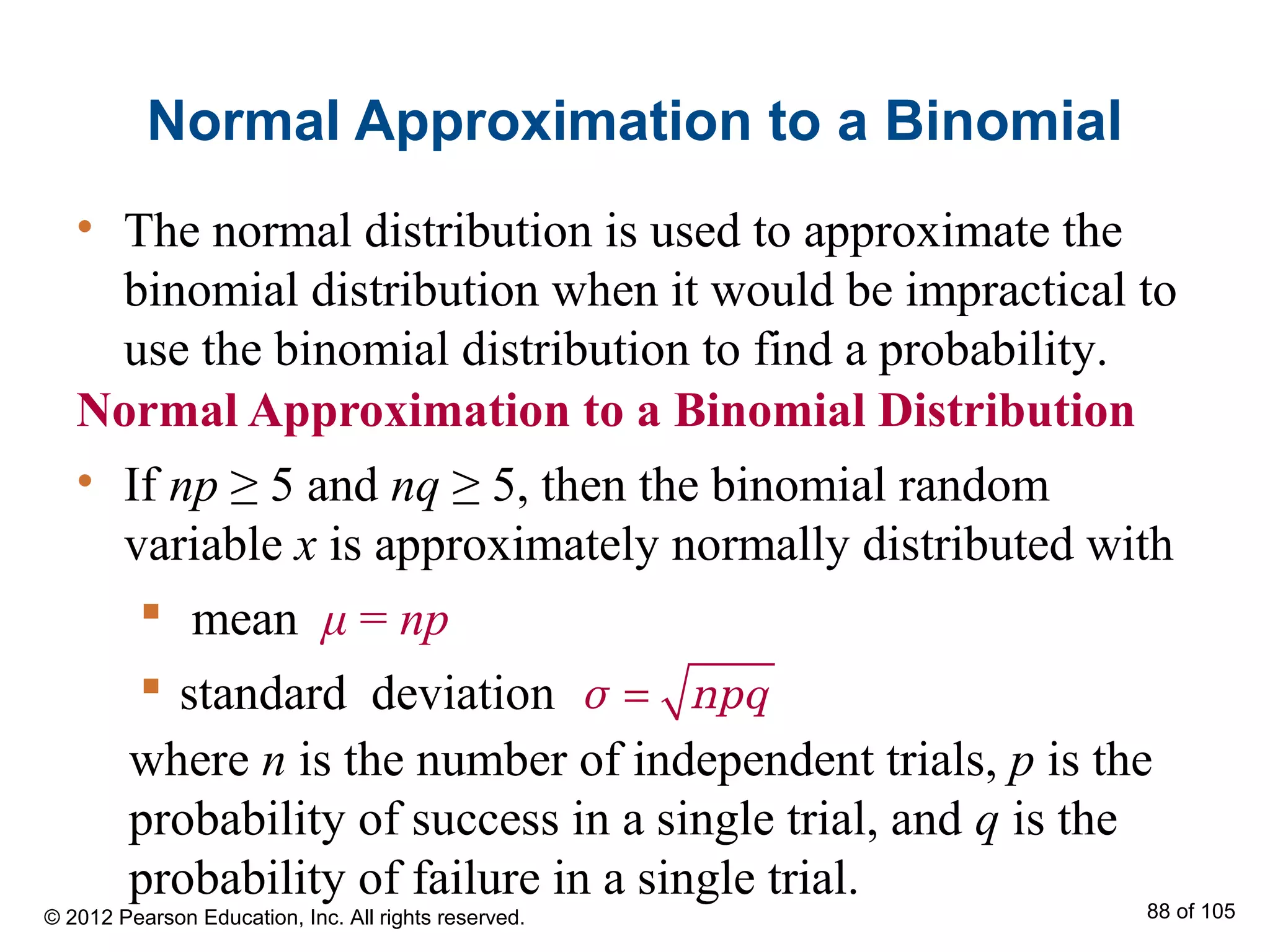 Normal Approximation to a Binomial
Normal Approximation to a Binomial Distribution
• If np ≥ 5 and nq ≥ 5, then the binomial random
variable x is approximately normally distributed with
 mean μ = np
 standard deviation =σ npq
• The normal distribution is used to approximate the
binomial distribution when it would be impractical to
use the binomial distribution to find a probability.
© 2012 Pearson Education, Inc. All rights reserved. 88 of 105
where n is the number of independent trials, p is the
probability of success in a single trial, and q is the
probability of failure in a single trial.
 