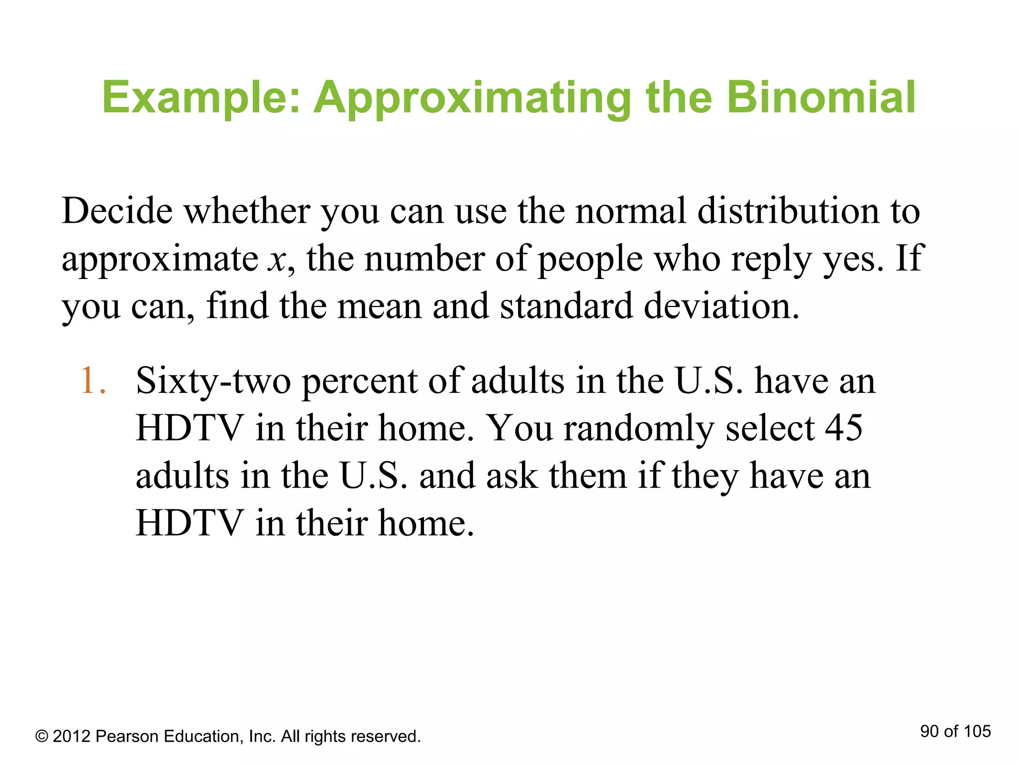1. Sixty-two percent of adults in the U.S. have an
HDTV in their home. You randomly select 45
adults in the U.S. and ask them if they have an
HDTV in their home.
Example: Approximating the Binomial
Decide whether you can use the normal distribution to
approximate x, the number of people who reply yes. If
you can, find the mean and standard deviation.
© 2012 Pearson Education, Inc. All rights reserved. 90 of 105
 