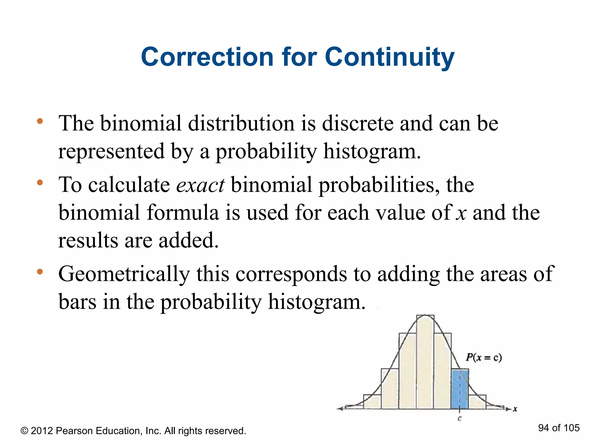 Correction for Continuity
• The binomial distribution is discrete and can be
represented by a probability histogram.
• To calculate exact binomial probabilities, the
binomial formula is used for each value of x and the
results are added.
• Geometrically this corresponds to adding the areas of
bars in the probability histogram.
© 2012 Pearson Education, Inc. All rights reserved. 94 of 105
 