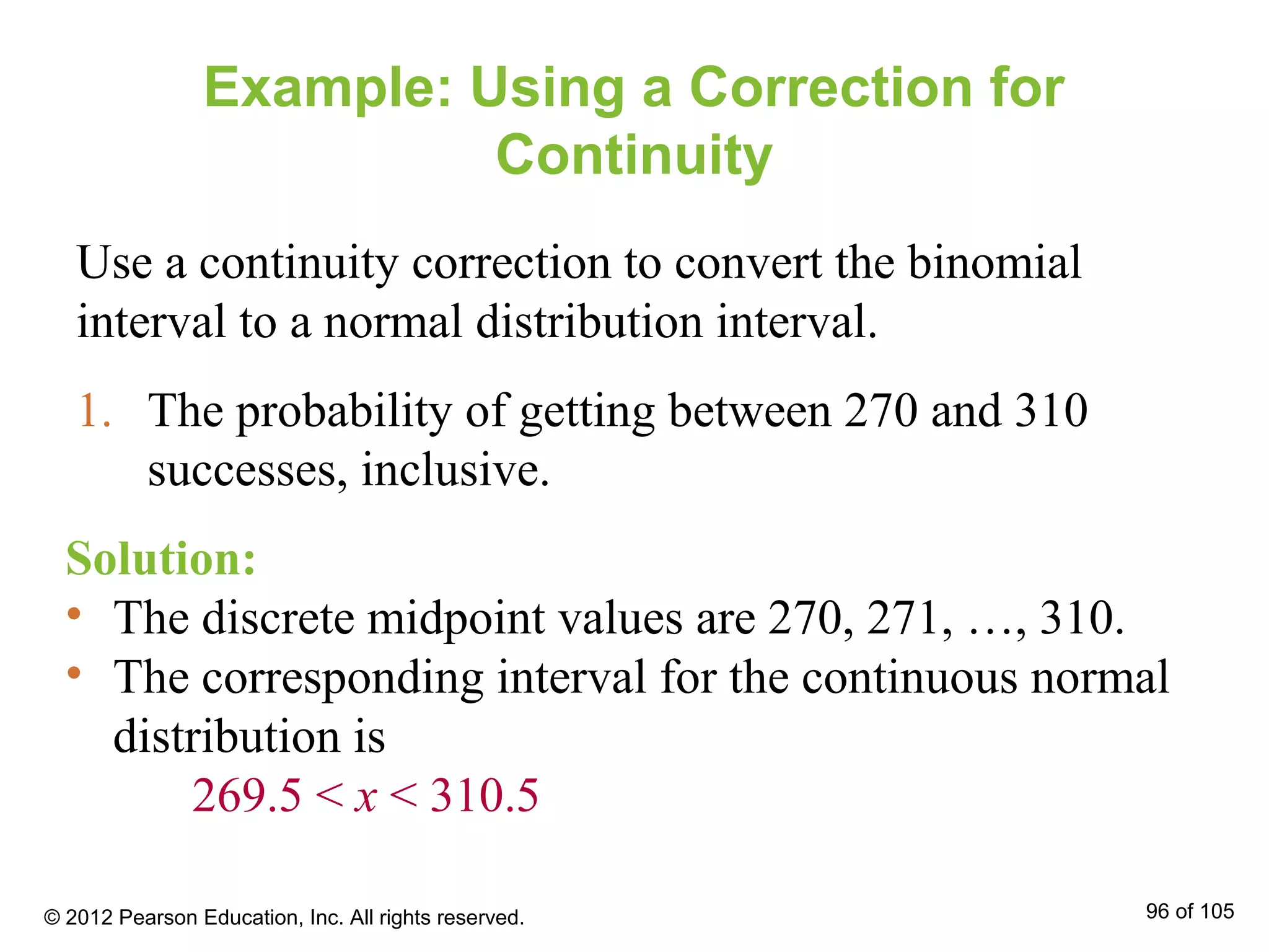 Example: Using a Correction for
Continuity
Use a continuity correction to convert the binomial
interval to a normal distribution interval.
1. The probability of getting between 270 and 310
successes, inclusive.
Solution:
• The discrete midpoint values are 270, 271, …, 310.
• The corresponding interval for the continuous normal
distribution is
269.5 < x < 310.5
© 2012 Pearson Education, Inc. All rights reserved. 96 of 105
 