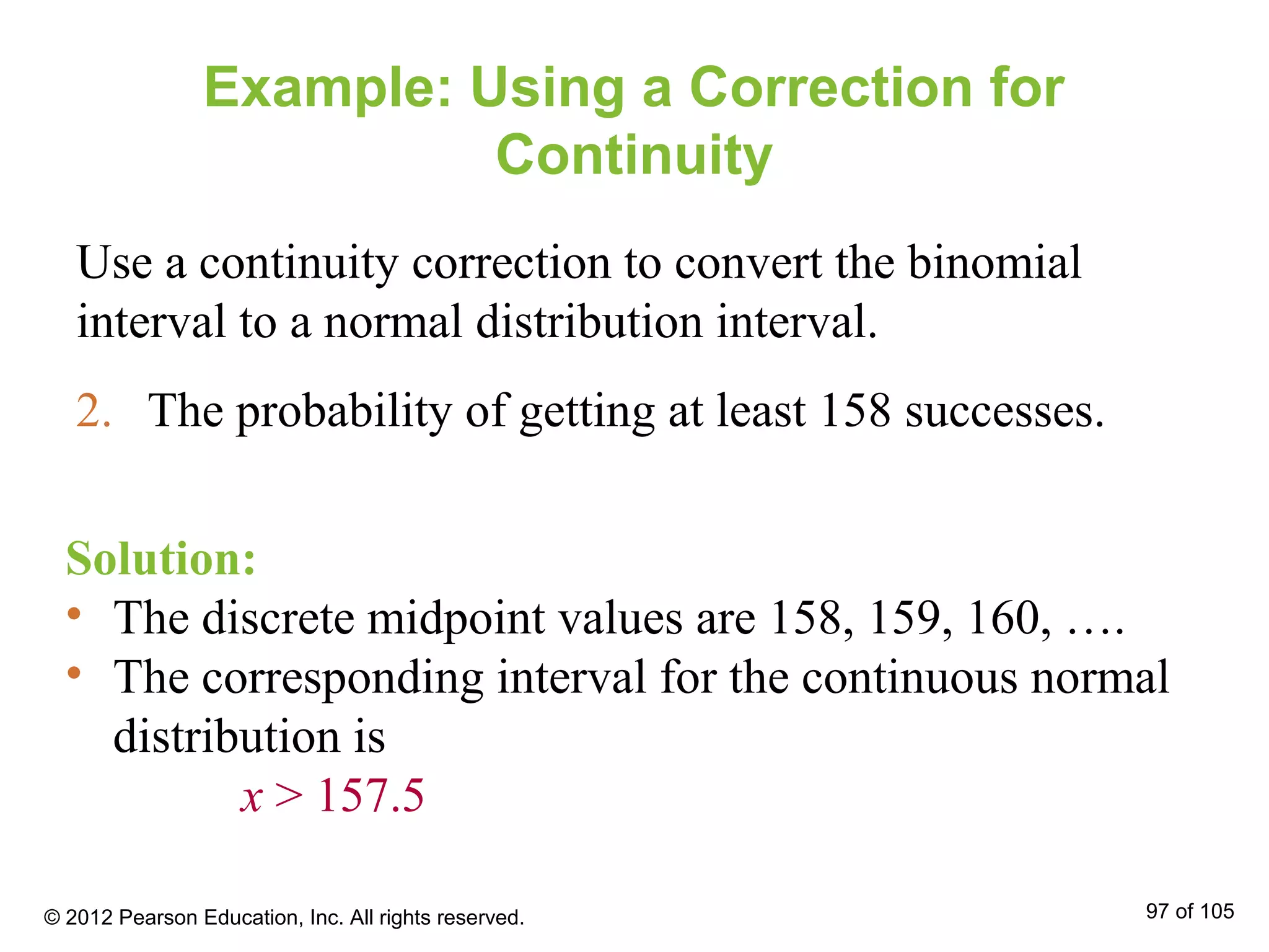 Example: Using a Correction for
Continuity
Use a continuity correction to convert the binomial
interval to a normal distribution interval.
2. The probability of getting at least 158 successes.
Solution:
• The discrete midpoint values are 158, 159, 160, ….
• The corresponding interval for the continuous normal
distribution is
x > 157.5
© 2012 Pearson Education, Inc. All rights reserved. 97 of 105
 