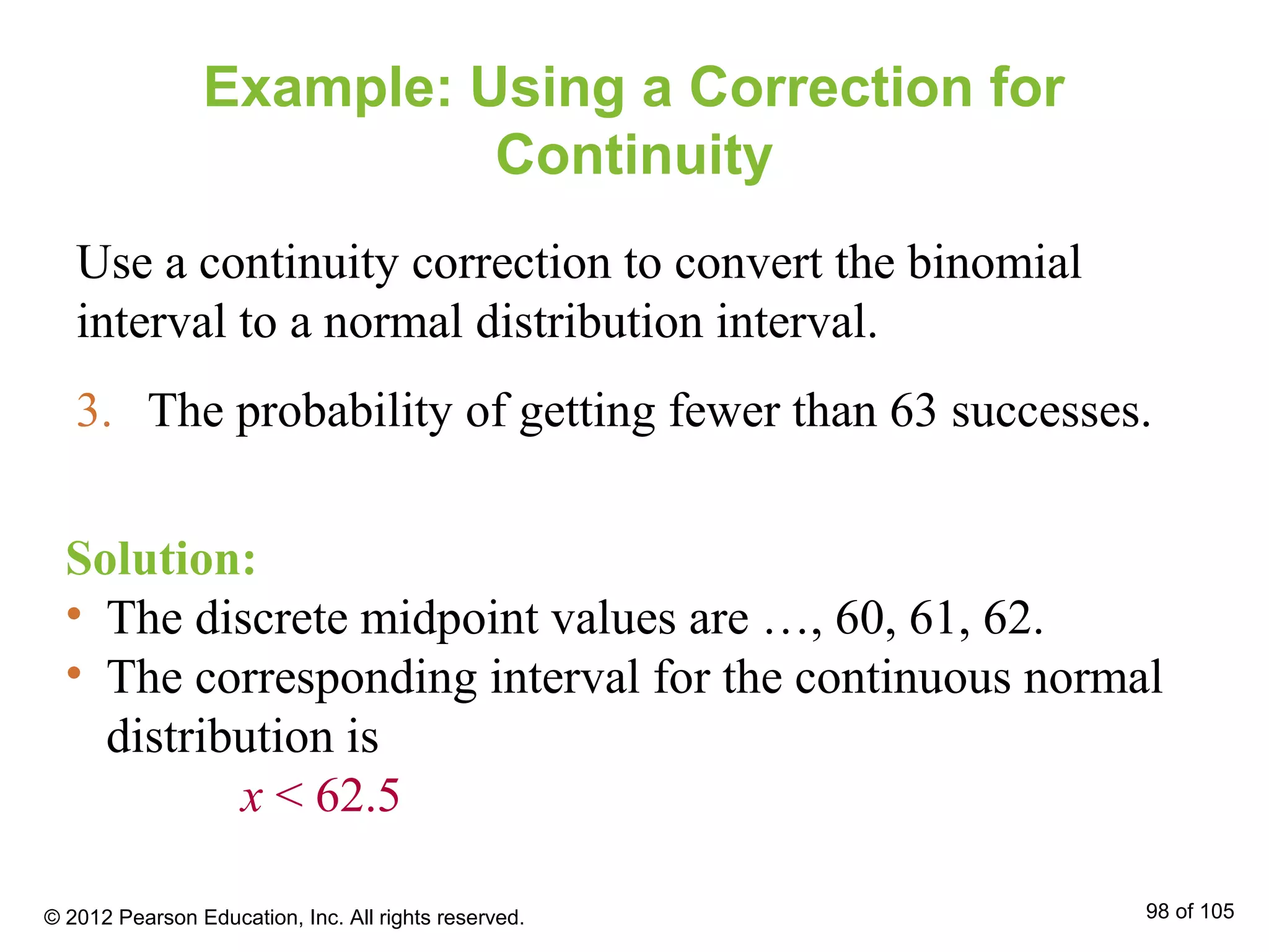 Example: Using a Correction for
Continuity
Use a continuity correction to convert the binomial
interval to a normal distribution interval.
3. The probability of getting fewer than 63 successes.
Solution:
• The discrete midpoint values are …, 60, 61, 62.
• The corresponding interval for the continuous normal
distribution is
x < 62.5
© 2012 Pearson Education, Inc. All rights reserved. 98 of 105
 