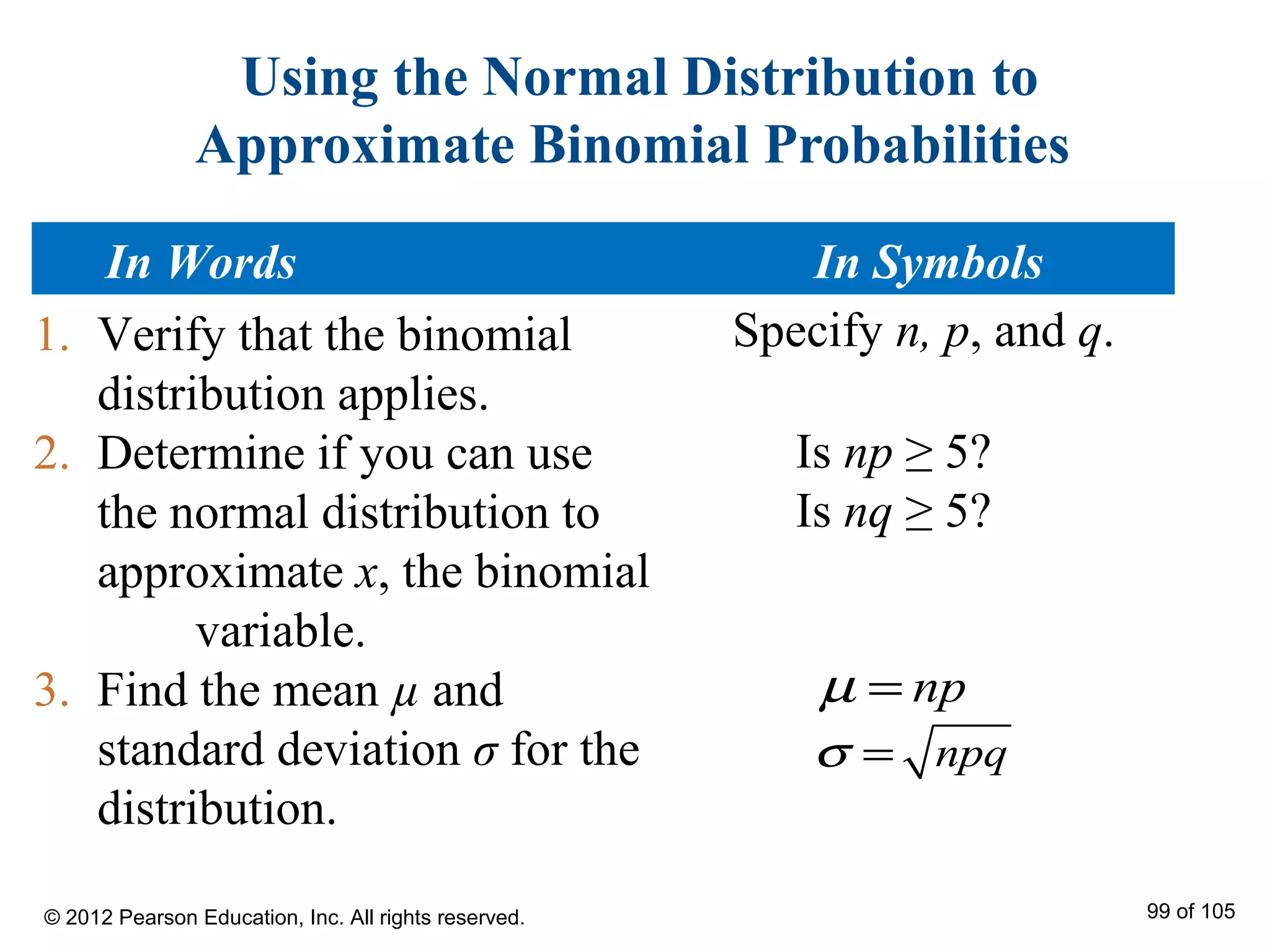 Using the Normal Distribution to
Approximate Binomial Probabilities
1. Verify that the binomial
distribution applies.
2. Determine if you can use
the normal distribution to
approximate x, the binomial
variable.
3. Find the mean µ and
standard deviation σ for the
distribution.
npqσ =
npµ =
Is np ≥ 5?
Is nq ≥ 5?
Specify n, p, and q.
In Words In Symbols
© 2012 Pearson Education, Inc. All rights reserved. 99 of 105
 