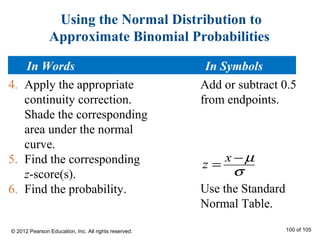 Using the Normal Distribution to
Approximate Binomial Probabilities
4. Apply the appropriate
continuity correction.
Shade the corresponding
area under the normal
curve.
5. Find the corresponding
z-score(s).
6. Find the probability.
x
z
µ
σ
−
=
Add or subtract 0.5
from endpoints.
Use the Standard
Normal Table.
In Words In Symbols
© 2012 Pearson Education, Inc. All rights reserved. 100 of 105
 