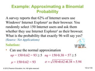 Example: Approximating a Binomial
Probability
A survey reports that 62% of Internet users use
Windows®
Internet Explorer®
as their browser. You
randomly select 150 Internet users and ask them
whether they use Internet Explorer®
as their browser.
What is the probability that exactly 96 will say yes?
(Source: Net Applications)
Solution:
• Can use the normal approximation
np = 150∙0.62 = 93 ≥ 5 nq = 150∙0.38 = 57 ≥ 5
150 0.62 0.38 5.94= × × ≈σμ = 150∙0.62 = 93
© 2012 Pearson Education, Inc. All rights reserved. 103 of 105
××
 