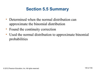 Section 5.5 Summary
• Determined when the normal distribution can
approximate the binomial distribution
• Found the continuity correction
• Used the normal distribution to approximate binomial
probabilities
© 2012 Pearson Education, Inc. All rights reserved. 105 of 105
 
