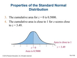 z = 3.49
Area is close to 1
Properties of the Standard Normal
Distribution
3. The cumulative area for z = 0 is 0.5000.
4. The cumulative area is close to 1 for z-scores close
to z = 3.49.
Area is 0.5000
z = 0
z
–3 1–2 –1 0 2 3
© 2012 Pearson Education, Inc. All rights reserved. 16 of 105
 