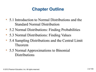 Chapter Outline
• 5.1 Introduction to Normal Distributions and the
Standard Normal Distribution
• 5.2 Normal Distributions: Finding Probabilities
• 5.3 Normal Distributions: Finding Values
• 5.4 Sampling Distributions and the Central Limit
Theorem
• 5.5 Normal Approximations to Binomial
Distributions
© 2012 Pearson Education, Inc. All rights reserved. 2 of 105
 