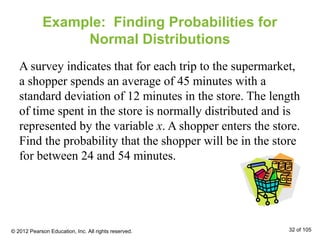 Example: Finding Probabilities for
Normal Distributions
A survey indicates that for each trip to the supermarket,
a shopper spends an average of 45 minutes with a
standard deviation of 12 minutes in the store. The length
of time spent in the store is normally distributed and is
represented by the variable x. A shopper enters the store.
Find the probability that the shopper will be in the store
for between 24 and 54 minutes.
© 2012 Pearson Education, Inc. All rights reserved. 32 of 105
 
