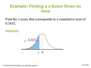 Example: Finding a z-Score Given an
Area
Find the z-score that corresponds to a cumulative area of
0.3632.
z 0
z
0.3632
Solution:
© 2012 Pearson Education, Inc. All rights reserved. 44 of 105
 