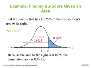 Example: Finding a z-Score Given an
Area
Find the z-score that has 10.75% of the distribution’s
area to its right.
z0
z
0.1075
Solution:
1 – 0.1075
= 0.8925
Because the area to the right is 0.1075, the
cumulative area is 0.8925.
© 2012 Pearson Education, Inc. All rights reserved. 46 of 105
 