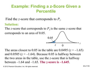 Example: Finding a z-Score Given a
Percentile
Find the z-score that corresponds to P5.
Solution:
The z-score that corresponds to P5 is the same z-score that
corresponds to an area of 0.05.
The areas closest to 0.05 in the table are 0.0495 (z = –1.65)
and 0.0505 (z = –1.64). Because 0.05 is halfway between
the two areas in the table, use the z-score that is halfway
between –1.64 and –1.65. The z-score is –1.645.
z 0
z
0.05
© 2012 Pearson Education, Inc. All rights reserved. 48 of 105
 