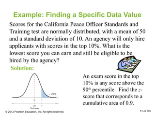 Example: Finding a Specific Data Value
Scores for the California Peace Officer Standards and
Training test are normally distributed, with a mean of 50
and a standard deviation of 10. An agency will only hire
applicants with scores in the top 10%. What is the
lowest score you can earn and still be eligible to be
hired by the agency?
Solution:
An exam score in the top
10% is any score above the
90th
percentile. Find the z-
score that corresponds to a
cumulative area of 0.9.
© 2012 Pearson Education, Inc. All rights reserved. 51 of 105
 