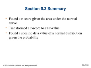 Section 5.3 Summary
• Found a z-score given the area under the normal
curve
• Transformed a z-score to an x-value
• Found a specific data value of a normal distribution
given the probability
© 2012 Pearson Education, Inc. All rights reserved. 54 of 105
 