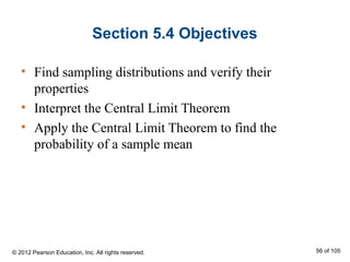 Section 5.4 Objectives
• Find sampling distributions and verify their
properties
• Interpret the Central Limit Theorem
• Apply the Central Limit Theorem to find the
probability of a sample mean
© 2012 Pearson Education, Inc. All rights reserved. 56 of 105
 