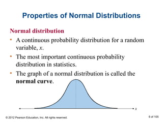 Properties of Normal Distributions
Normal distribution
• A continuous probability distribution for a random
variable, x.
• The most important continuous probability
distribution in statistics.
• The graph of a normal distribution is called the
normal curve.
x
© 2012 Pearson Education, Inc. All rights reserved. 6 of 105
 