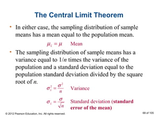 The Central Limit Theorem
• In either case, the sampling distribution of sample
means has a mean equal to the population mean.
• The sampling distribution of sample means has a
variance equal to 1/n times the variance of the
population and a standard deviation equal to the
population standard deviation divided by the square
root of n.
Variance
Standard deviation (standard
error of the mean)
xµ µ=
x
n
σ
σ =
2
2
x
n
σ
σ =
© 2012 Pearson Education, Inc. All rights reserved. 68 of 105
Mean
 