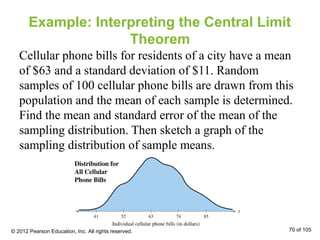Example: Interpreting the Central Limit
Theorem
Cellular phone bills for residents of a city have a mean
of $63 and a standard deviation of $11. Random
samples of 100 cellular phone bills are drawn from this
population and the mean of each sample is determined.
Find the mean and standard error of the mean of the
sampling distribution. Then sketch a graph of the
sampling distribution of sample means.
© 2012 Pearson Education, Inc. All rights reserved. 70 of 105
 