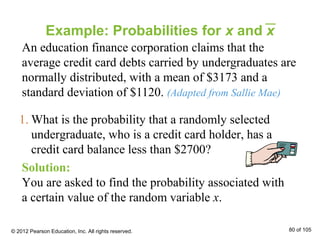 Example: Probabilities for x and x
An education finance corporation claims that the
average credit card debts carried by undergraduates are
normally distributed, with a mean of $3173 and a
standard deviation of $1120. (Adapted from Sallie Mae)
Solution:
You are asked to find the probability associated with
a certain value of the random variable x.
1. What is the probability that a randomly selected
undergraduate, who is a credit card holder, has a
credit card balance less than $2700?
© 2012 Pearson Education, Inc. All rights reserved. 80 of 105
 