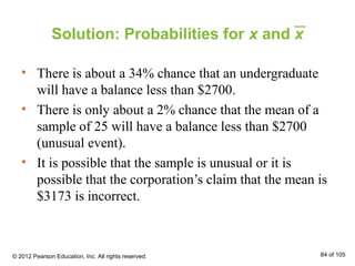 Solution: Probabilities for x and x
• There is about a 34% chance that an undergraduate
will have a balance less than $2700.
• There is only about a 2% chance that the mean of a
sample of 25 will have a balance less than $2700
(unusual event).
• It is possible that the sample is unusual or it is
possible that the corporation’s claim that the mean is
$3173 is incorrect.
© 2012 Pearson Education, Inc. All rights reserved. 84 of 105
 