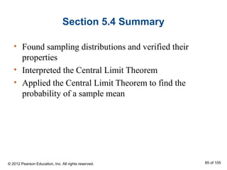 Section 5.4 Summary
• Found sampling distributions and verified their
properties
• Interpreted the Central Limit Theorem
• Applied the Central Limit Theorem to find the
probability of a sample mean
© 2012 Pearson Education, Inc. All rights reserved. 85 of 105
 