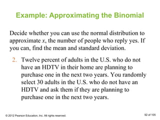 2. Twelve percent of adults in the U.S. who do not
have an HDTV in their home are planning to
purchase one in the next two years. You randomly
select 30 adults in the U.S. who do not have an
HDTV and ask them if they are planning to
purchase one in the next two years.
Example: Approximating the Binomial
Decide whether you can use the normal distribution to
approximate x, the number of people who reply yes. If
you can, find the mean and standard deviation.
© 2012 Pearson Education, Inc. All rights reserved. 92 of 105
 