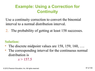 Example: Using a Correction for
Continuity
Use a continuity correction to convert the binomial
interval to a normal distribution interval.
2. The probability of getting at least 158 successes.
Solution:
• The discrete midpoint values are 158, 159, 160, ….
• The corresponding interval for the continuous normal
distribution is
x > 157.5
© 2012 Pearson Education, Inc. All rights reserved. 97 of 105
 
