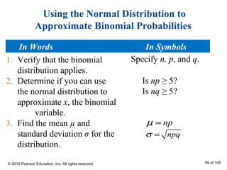 Using the Normal Distribution to
Approximate Binomial Probabilities
1. Verify that the binomial
distribution applies.
2. Determine if you can use
the normal distribution to
approximate x, the binomial
variable.
3. Find the mean µ and
standard deviation σ for the
distribution.
npqσ =
npµ =
Is np ≥ 5?
Is nq ≥ 5?
Specify n, p, and q.
In Words In Symbols
© 2012 Pearson Education, Inc. All rights reserved. 99 of 105
 