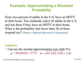Example: Approximating a Binomial
Probability
Sixty-two percent of adults in the U.S. have an HDTV
in their home. You randomly select 45 adults in the U.S.
and ask them if they have an HDTV in their home.
What is the probability that fewer than 20 of them
respond yes? (Source: Opinion Research Corporation)
Solution:
• Can use the normal approximation (see slide 91)
μ = 64 (0.62) = 27.9 σ = 45⋅0.62⋅0.38 ≈ 3.26
© 2012 Pearson Education, Inc. All rights reserved. 101 of 105
 