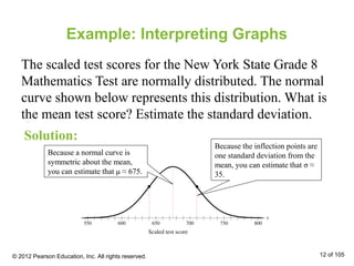 Example: Interpreting Graphs
The scaled test scores for the New York State Grade 8
Mathematics Test are normally distributed. The normal
curve shown below represents this distribution. What is
the mean test score? Estimate the standard deviation.
Solution:
© 2012 Pearson Education, Inc. All rights reserved. 12 of 105
Because a normal curve is
symmetric about the mean,
you can estimate that μ ≈ 675.
Because the inflection points are
one standard deviation from the
mean, you can estimate that σ ≈
35.
 